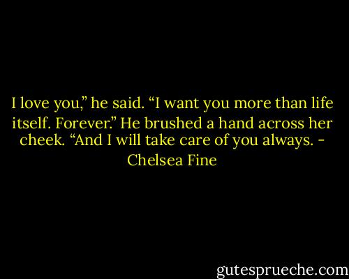 I love you,” he said. “I want you more than life itself. Forever.” He brushed a hand across her cheek. “And I will take care of you always. - Chelsea Fine