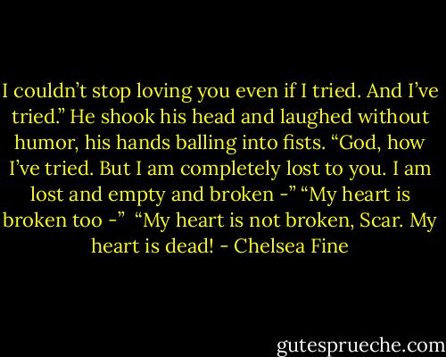 I couldn’t stop loving you even if I tried. And I’ve tried.” He shook his head and laughed without humor, his hands balling into fists. “God, how I’ve tried. But I am completely lost to you. I am lost and empty and broken -”<br />“My heart is broken too -” <br />“My heart is not broken, Scar. My heart is dead! - Chelsea Fine