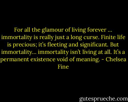 For all the glamour of living forever … immortality is really just a long curse. Finite life is precious; it’s fleeting and significant. But immortality… immortality isn’t living at all. It’s a permanent existence void of meaning. - Chelsea Fine