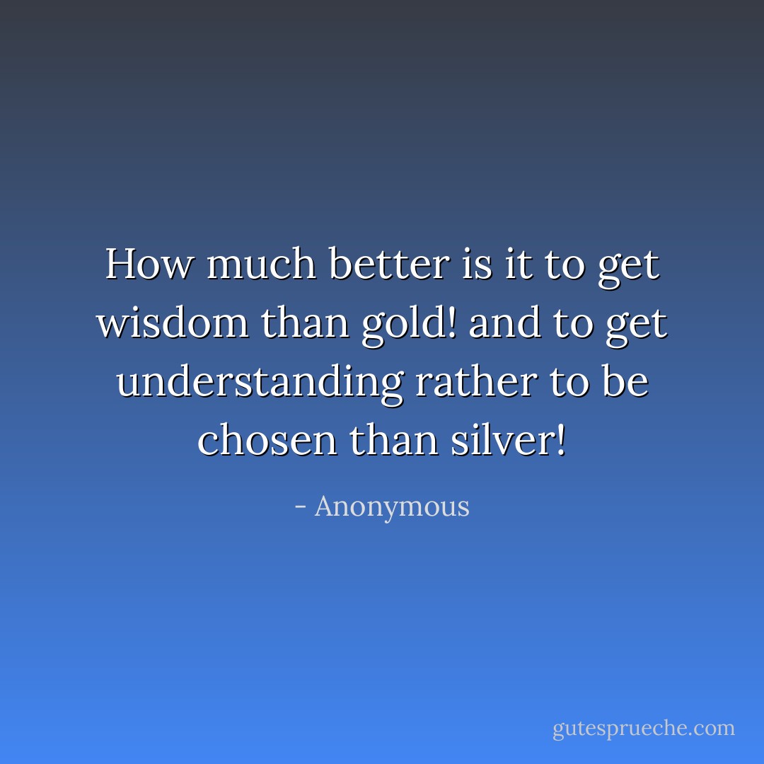 How much better is it to get wisdom than gold! and to get understanding rather to be chosen than silver! - Anonymous
