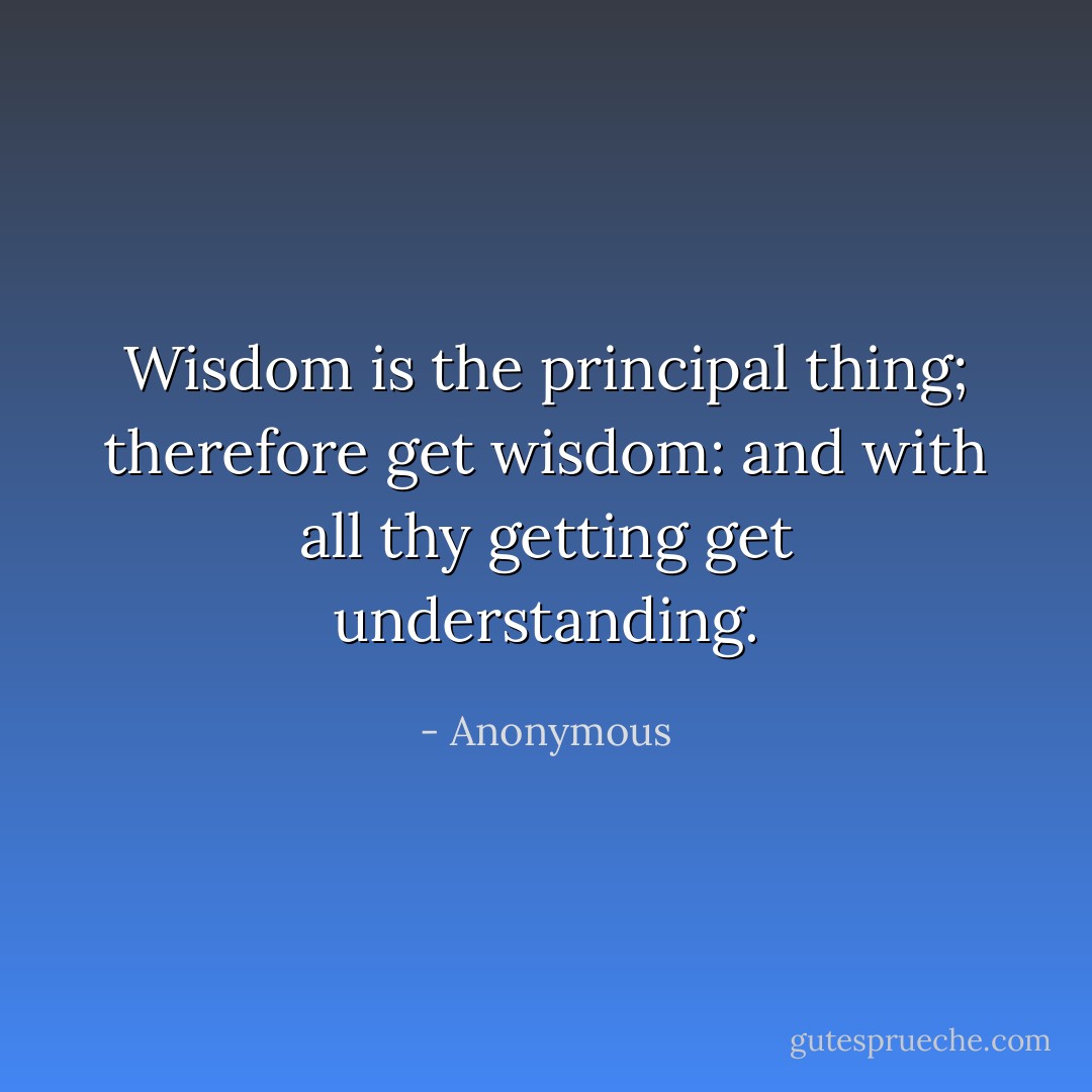 Wisdom is the principal thing; therefore get wisdom: and with all thy getting get understanding. - Anonymous