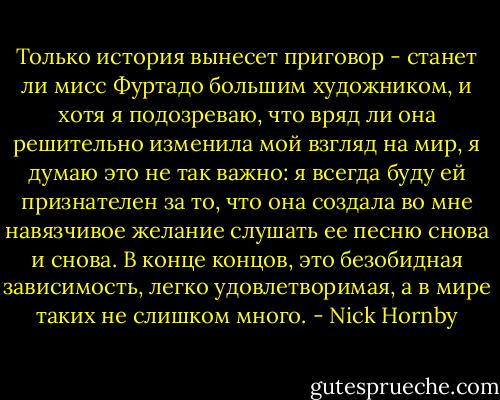 Только история вынесет приговор - станет ли мисс Фуртадо большим художником, и хотя я подозреваю, что вряд ли она решительно изменила мой взгляд на мир, я думаю это не так важно: я всегда буду ей признателен за то, что она создала во мне навязчивое желание слушать ее песню снова и снова. В конце концов, это безобидная зависимость, легко удовлетворимая, а в мире таких не слишком много. - Nick Hornby