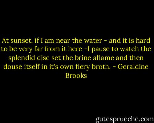 At sunset, if I am near the water - and it is hard to be very far from it here -I pause to watch the splendid disc set the brine aflame and then douse itself in it's own fiery broth. - Geraldine Brooks