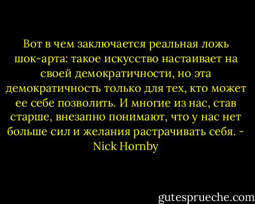 Вот в чем заключается реальная ложь шок-арта: такое искусство настаивает на своей демократичности, но эта демократичность только для тех, кто может ее себе позволить. И многие из нас, став старше, внезапно понимают, что у нас нет больше сил и желания растрачивать себя. - Nick Hornby