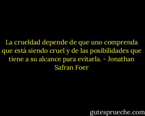 La crueldad depende de que uno comprenda que está siendo cruel y de las posibilidades que tiene a su alcance para evitarla. - Jonathan Safran Foer