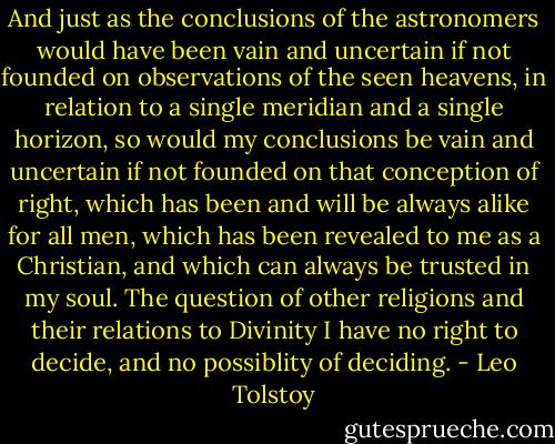 And just as the conclusions of the astronomers would have been vain and uncertain if not founded on observations of the seen heavens, in relation to a single meridian and a single horizon, so would my conclusions be vain and uncertain if not founded on that conception of right, which has been and will be always alike for all men, which has been revealed to me as a Christian, and which can always be trusted in my soul. The question of other religions and their relations to Divinity I have no right to decide, and no possiblity of deciding. - Leo Tolstoy