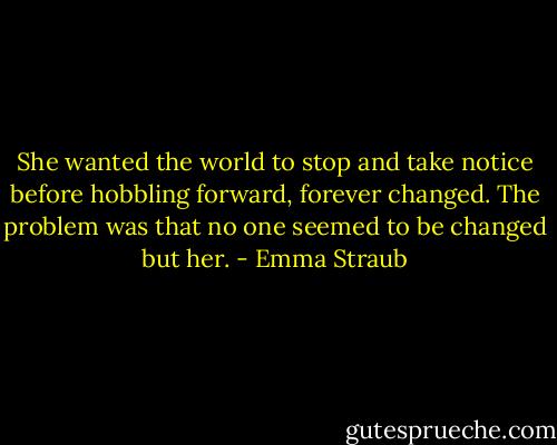 She wanted the world to stop and take notice before hobbling forward, forever changed. The problem was that no one seemed to be changed but her. - Emma Straub