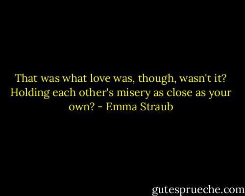 That was what love was, though, wasn't it? Holding each other's misery as close as your own? - Emma Straub