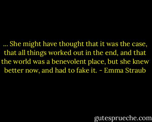 ... She might have thought that it was the case, that all things worked out in the end, and that the world was a benevolent place, but she knew better now, and had to fake it. - Emma Straub