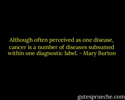 Although often perceived as one disease, cancer is a number of diseases subsumed within one diagnostic label. - Mary Burton