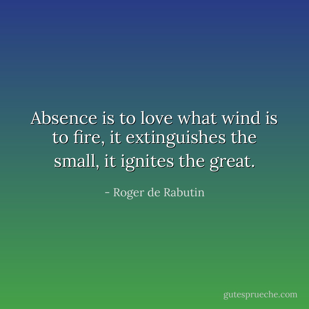 Absence is to love what wind is to fire, it extinguishes the small, it ignites the great. - Roger de Rabutin