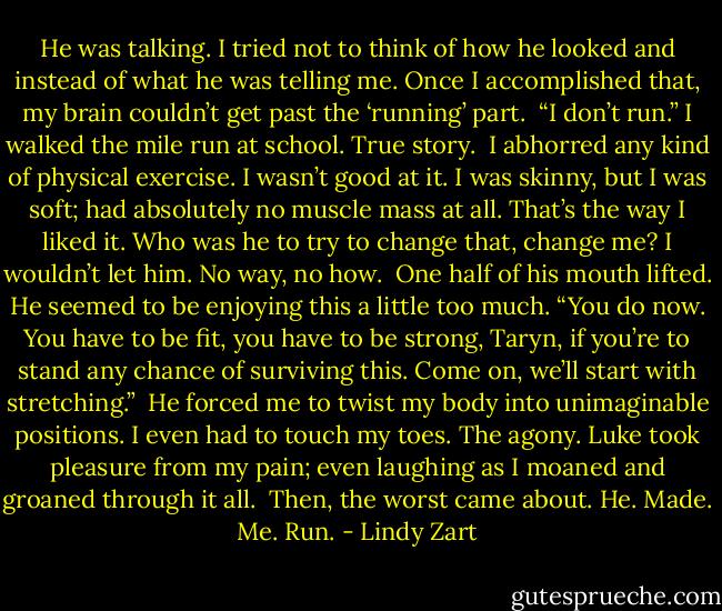 He was talking. I tried not to think of how he looked and instead of what he was telling me. Once I accomplished that, my brain couldn’t get past the ‘running’ part.<br /> “I don’t run.” I walked the mile run at school. True story.<br /> I abhorred any kind of physical exercise. I wasn’t good at it. I was skinny, but I was soft; had absolutely no muscle mass at all. That’s the way I liked it. Who was he to try to change that, change me? I wouldn’t let him. No way, no how.<br /> One half of his mouth lifted. He seemed to be enjoying this a little too much. “You do now. You have to be fit, you have to be strong, Taryn, if you’re to stand any chance of surviving this. Come on, we’ll start with stretching.”<br /> He forced me to twist my body into unimaginable positions. I even had to touch my toes. The agony. Luke took pleasure from my pain; even laughing as I moaned and groaned through it all.<br /> Then, the worst came about. He. Made. Me. Run. - Lindy Zart