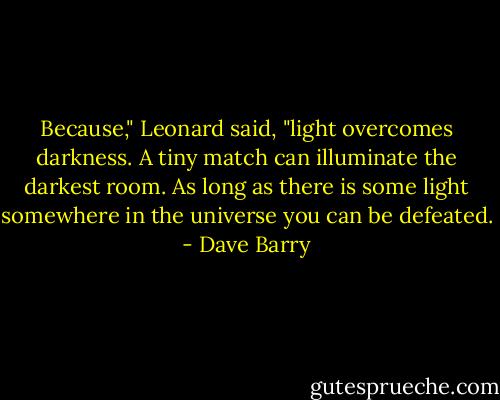 Because," Leonard said, "light overcomes darkness. A tiny match can illuminate the darkest room. As long as there is some light somewhere in the universe you can be defeated. - Dave Barry