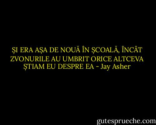 ȘI ERA AȘA DE NOUĂ ÎN ȘCOALĂ, ÎNCÂT ZVONURILE AU UMBRIT ORICE ALTCEVA ȘTIAM EU DESPRE EA - Jay Asher