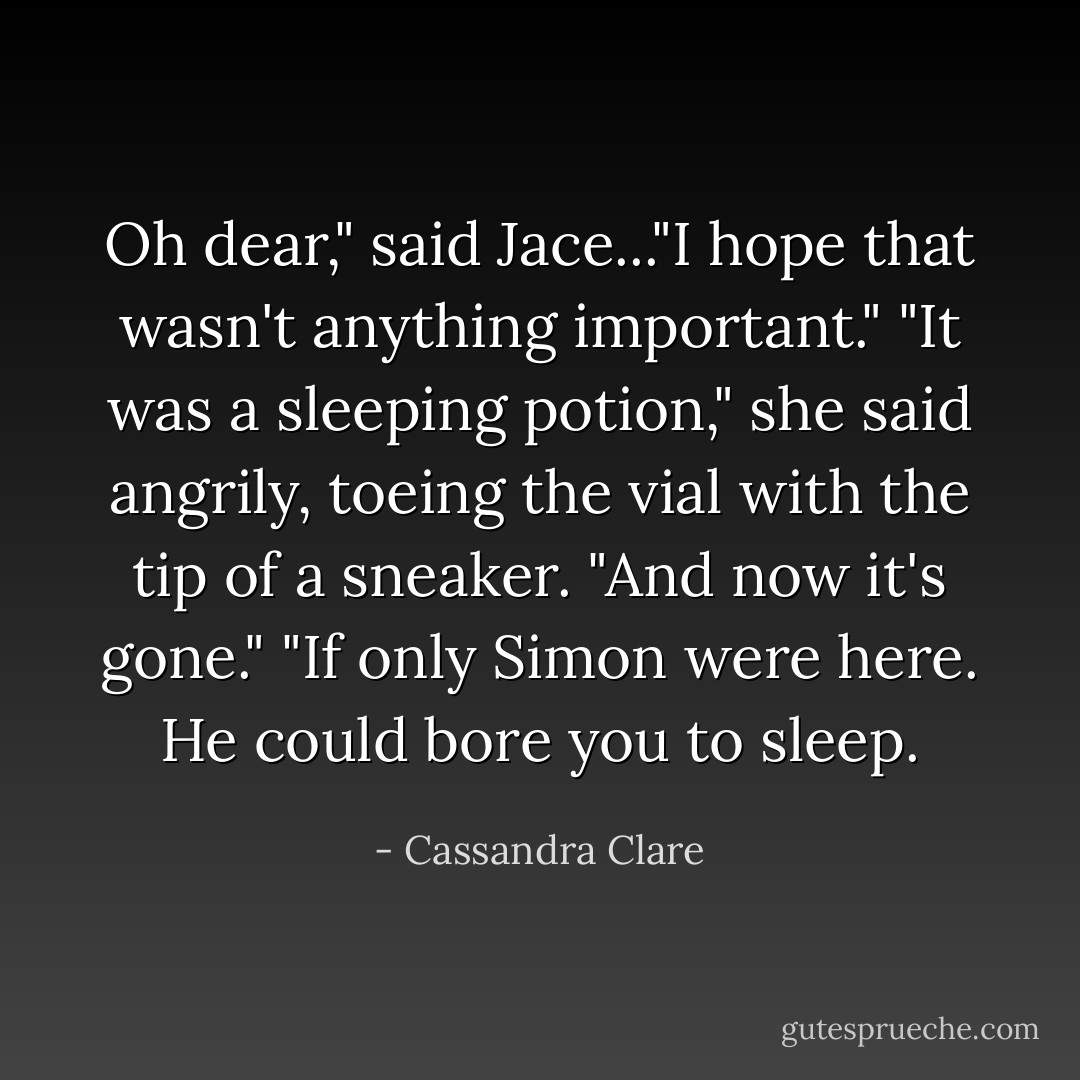 Oh dear," said Jace..."I hope that wasn't anything important."<br />"It was a sleeping potion," she said angrily, toeing the vial with the tip of a sneaker. "And now it's gone."<br />"If only Simon were here. He could bore you to sleep. - Cassandra Clare
