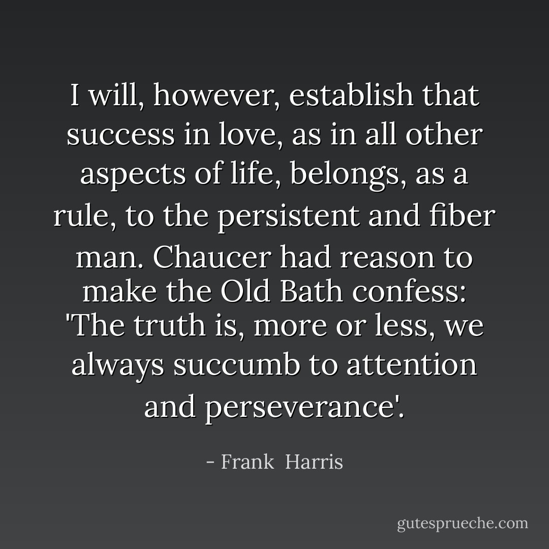 I will, however, establish that success in love, as in all other aspects of life, belongs, as a rule, to the persistent and fiber man. Chaucer had reason to make the Old Bath confess: 'The truth is, more or less, we always succumb to attention and perseverance'. - Frank  Harris