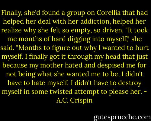 Finally, she'd found a group on Corellia that had helped her deal with her addiction, helped her realize why she felt so empty, so driven. "It took me months of hard digging into myself," she said. "Months to figure out why I wanted to hurt myself. I finally got it through my head that just because my mother hated and despised me for not being what she wanted me to be, I didn't have to hate myself. I didn't have to destroy myself in some twisted attempt to please her. - A.C. Crispin