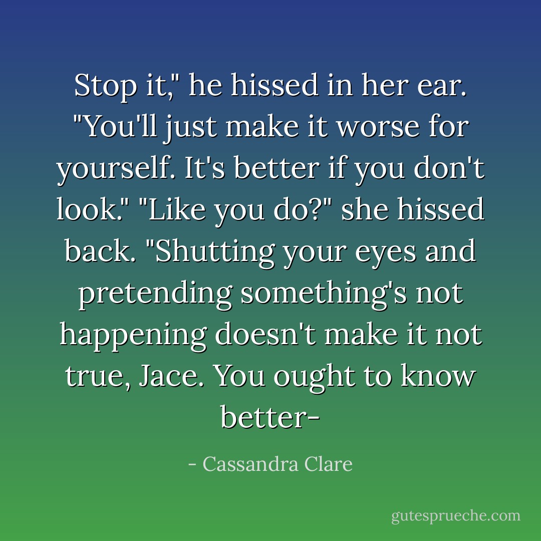 Stop it," he hissed in her ear. "You'll just make it worse for yourself. It's better if you don't look."<br />"Like you do?" she hissed back. "Shutting your eyes and pretending something's not happening doesn't make it not true, Jace. You ought to know better- - Cassandra Clare