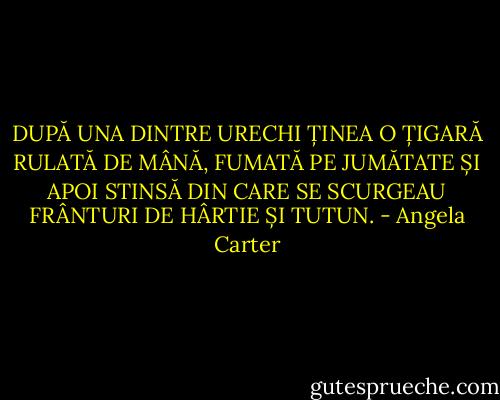 DUPĂ UNA DINTRE URECHI ȚINEA O ȚIGARĂ RULATĂ DE MÂNĂ, FUMATĂ PE JUMĂTATE ȘI APOI STINSĂ DIN CARE SE SCURGEAU FRÂNTURI DE HÂRTIE ȘI TUTUN. - Angela Carter