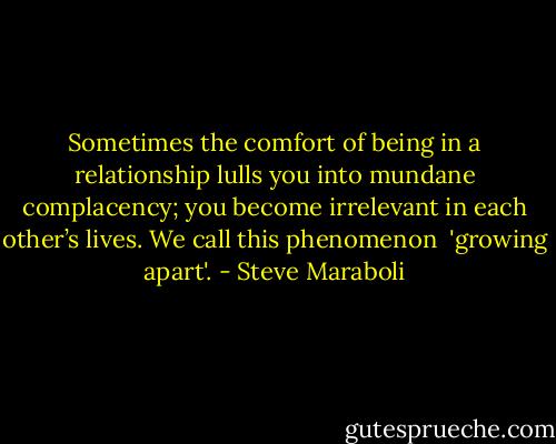 Sometimes the comfort of being in a relationship lulls you into mundane complacency; you become irrelevant in each other’s lives. We call this phenomenon <br />'growing apart'. - Steve Maraboli