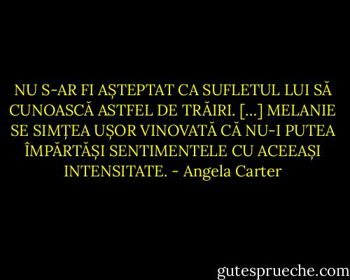 NU S-AR FI AȘTEPTAT CA SUFLETUL LUI SĂ CUNOASCĂ ASTFEL DE TRĂIRI.<br />[…]<br />MELANIE SE SIMȚEA UȘOR VINOVATĂ CĂ NU-I PUTEA ÎMPĂRTĂȘI SENTIMENTELE CU ACEEAȘI INTENSITATE. - Angela Carter