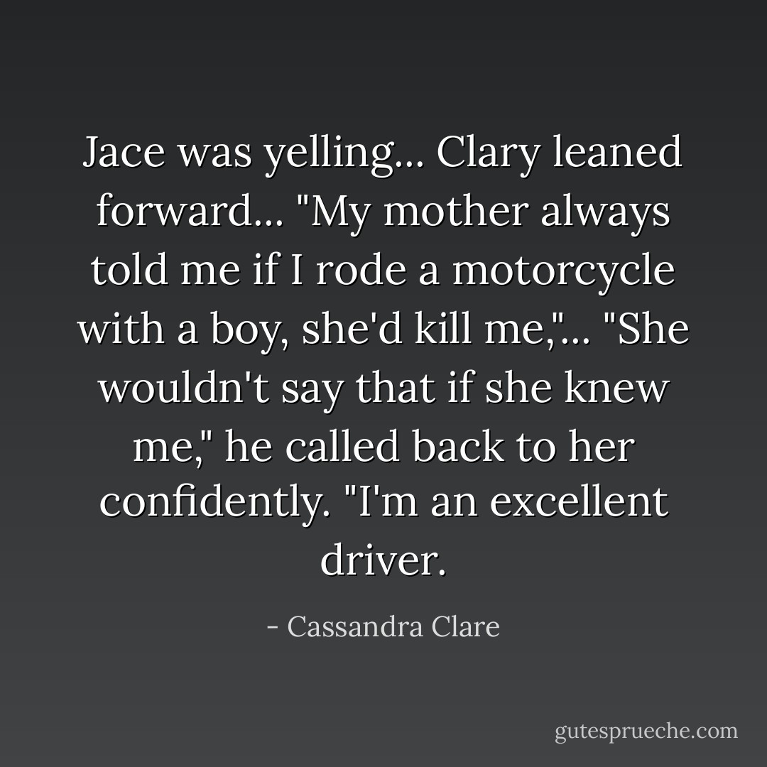 Jace was yelling... Clary leaned forward... "My mother always told me if I rode a motorcycle with a boy, she'd kill me,"... "She wouldn't say that if she knew me," he called back to her confidently. "I'm an excellent driver. - Cassandra Clare