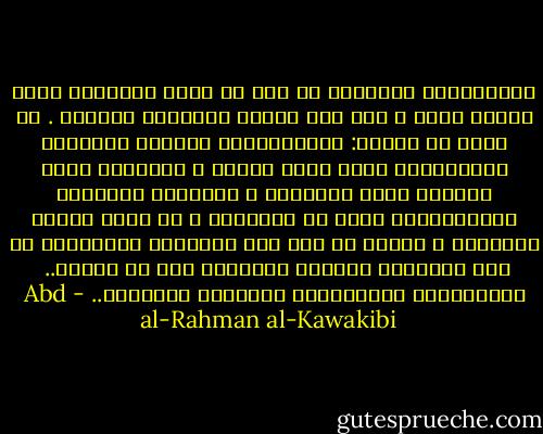 الاستبداد المشئوم لم يرض ان يقتل الانسان ذبحآ ليأكل لحمه ، كما كان الهمج الأولون يفعلون . بل تفنن في الظلم: فالمستبدون يأسرون جماعتهم ويذبحونهم فصدآ بمضع الظلم ، ويمتصون دماء حياتهم بغصب اموالهم ، ويقصرون أعمارهم باستخدامهم سخرة في اعمالهم ، او بغصب ثمرات اتعابهم ، وهكذا لا فرق بين الاولين والأخرين في نهب الاعمار وازهاق الارواح الا في الشكل..<br /><br />عبدالرحمن الكوالكبي<br />للاعمال الكاملة.. - Abd al-Rahman al-Kawakibi