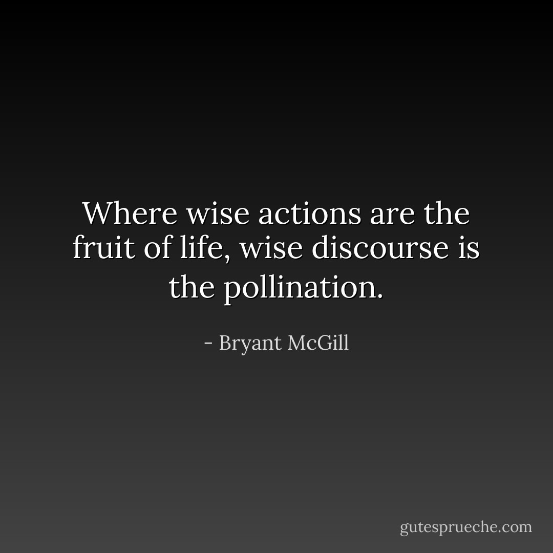 Where wise actions are the fruit of life, wise discourse is the pollination. - Bryant McGill