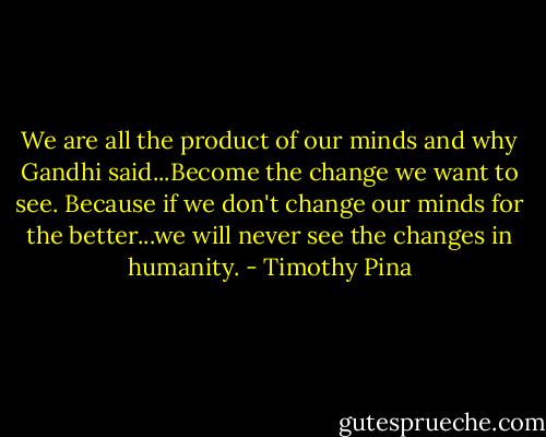 We are all the product of our minds and why Gandhi said...Become the change we want to see. Because if we don't change our minds for the better...we will never see the changes in humanity. - Timothy Pina