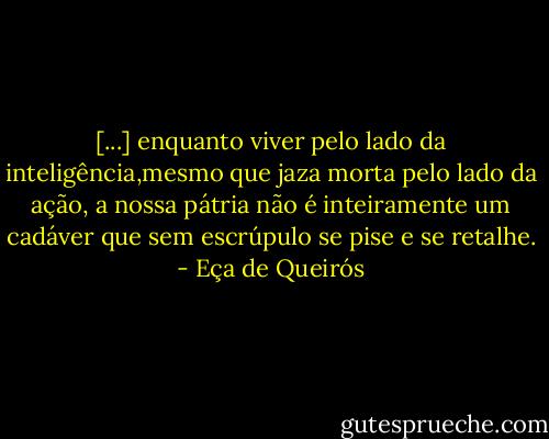 [...] enquanto viver pelo lado da inteligência,mesmo que jaza morta pelo lado da ação, a nossa pátria não é inteiramente um cadáver que sem escrúpulo se pise e se retalhe. - Eça de Queirós