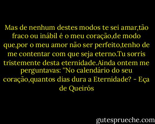Mas de nenhum destes modos te sei amar,tão fraco ou inábil é o meu coração,de modo que,por o meu amor não ser perfeito,tenho de me contentar com que seja eterno.Tu sorris tristemente desta eternidade.Ainda ontem me perguntavas: ''No calendário do seu coração,quantos dias dura a Eternidade? - Eça de Queirós
