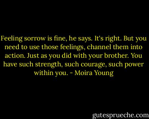 Feeling sorrow is fine, he says. It's right. But you need to use those feelings, channel them into action. Just as you did with your brother. You have such strength, such courage, such power within you. - Moira Young