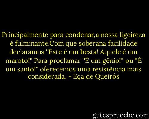 Principalmente para condenar,a nossa ligeireza é fulminante.Com que soberana facilidade declaramos ''Este é um besta! Aquele é um maroto!'' Para proclamar ''É um gênio!'' ou ''É um santo!'' oferecemos uma resistência mais considerada. - Eça de Queirós