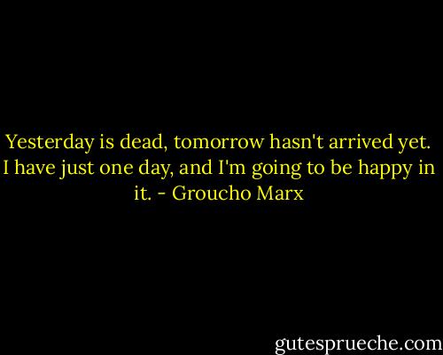 Yesterday is dead, tomorrow hasn't arrived yet. I have just one day, and I'm going to be happy in it. - Groucho Marx