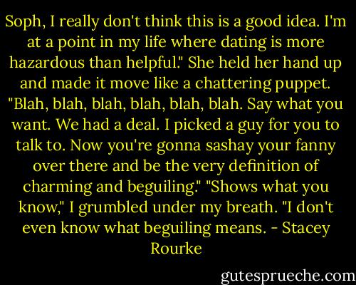 Soph, I really don't think this is a good idea. I'm at a point in my life where dating is more hazardous than helpful."<br />She held her hand up and made it move like a chattering puppet. "Blah, blah, blah, blah, blah, blah. Say what you want. We had a deal. I picked a guy for you to talk to. Now you're gonna sashay your fanny over there and be the very definition of charming and beguiling."<br />"Shows what you know," I grumbled under my breath. "I don't even know what beguiling means. - Stacey Rourke