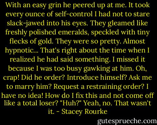 With an easy grin he peered up at me. It took every ounce of self-control I had not to stare slack-jawed into his eyes. They gleamed like freshly polished emeralds, speckled with tiny flecks of gold. They were so pretty. Almost hypnotic...<br />That's right about the time when I realized he had said something. I missed it because I was too busy gawking at him. Oh, crap! Did he order? Introduce himself? Ask me to marry him? Request a restraining order? I have no idea!<br />How do I fix this and not come off like a total loser?<br />"Huh?"<br />Yeah, no. That wasn't it. - Stacey Rourke