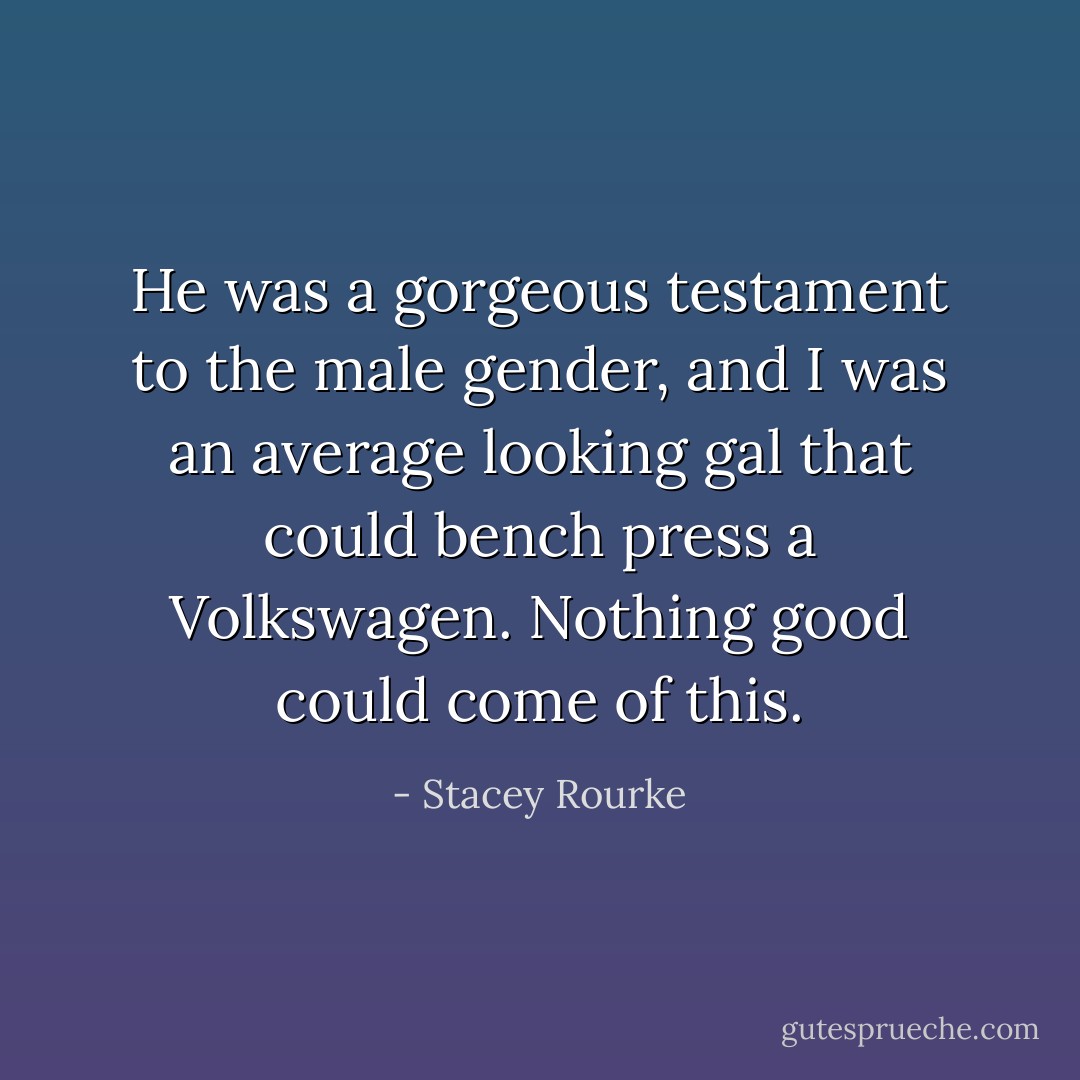 He was a gorgeous testament to the male gender, and I was an average looking gal that could bench press a Volkswagen. Nothing good could come of this. - Stacey Rourke