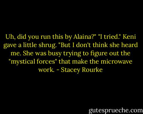 Uh, did you run this by Alaina?"<br />"I tried." Keni gave a little shrug. "But I don't think she heard me. She was busy trying to figure out the "mystical forces" that make the microwave work. - Stacey Rourke