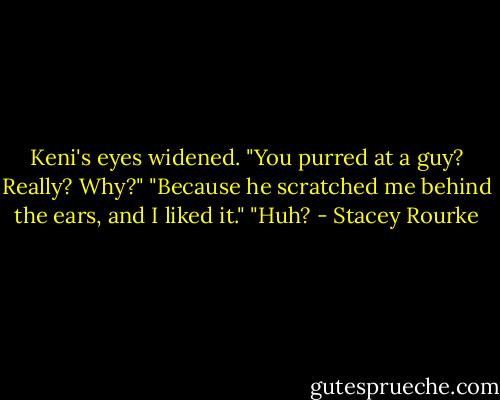 Keni's eyes widened. "You purred at a guy? Really? Why?"<br />"Because he scratched me behind the ears, and I liked it."<br />"Huh? - Stacey Rourke