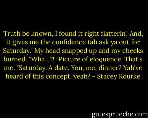 Truth be known, I found it right flatterin'. And, it gives me the confidence tah ask ya out for Saturday."<br />My head snapped up and my cheeks burned. "Wha...?!" Picture of eloquence. That's me.<br />"Saturday. A date. You, me, dinner? Yah've heard of this concept, yeah? - Stacey Rourke