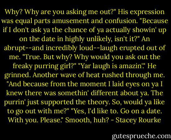 Why? Why are you asking me out?"<br />His expression was equal parts amusement and confusion. "Because if I don't ask ya the chance of ya actually showin' up on the date in highly unlikely, isn't it?"<br />An abrupt--and incredibly loud--laugh erupted out of me. "True. But why? Why would you ask out the freaky purring girl?"<br />"Yar laugh is amazin'." He grinned. Another wave of heat rushed through me. "And because from the moment I laid eyes on ya I knew there was somethin' different about ya. The purrin' just supported the theory. So, would ya like to go out with me?"<br />"Yes, I'd like to. Go on a date. With you. Please."<br />Smooth, huh? - Stacey Rourke