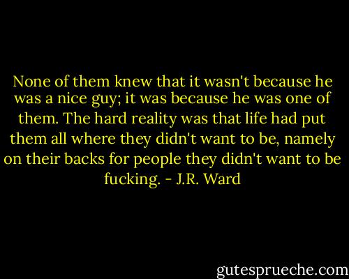 None of them knew that it wasn't because he was a nice guy; it was because he was one of them. The hard reality was that life had put them all where they didn't want to be, namely on their backs for people they didn't want to be fucking. - J.R. Ward