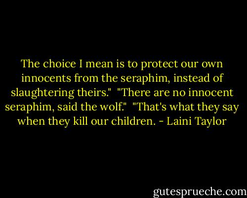 The choice I mean is to protect our own innocents from the seraphim, instead of slaughtering theirs."<br /><br />"There are no innocent seraphim, said the wolf."<br /><br />"That's what they say when they kill our children. - Laini Taylor