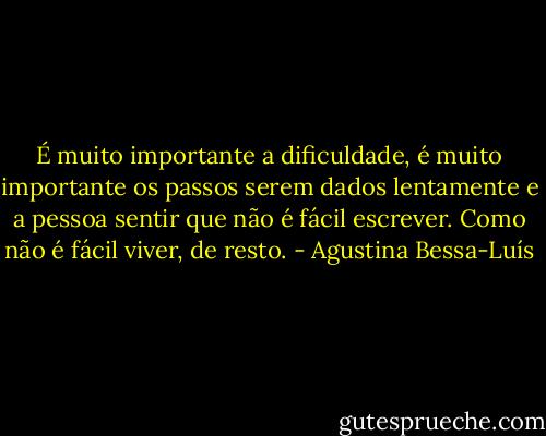 É muito importante a dificuldade, é muito importante os passos serem dados lentamente e a pessoa sentir que não é fácil escrever. Como não é fácil viver, de resto. - Agustina Bessa-Luís
