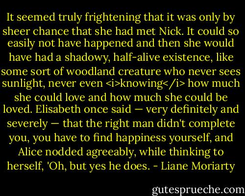 It seemed truly frightening that it was only by sheer chance that she had met Nick. It could so easily not have happened and then she would have had a shadowy, half-alive existence, like some sort of woodland creature who never sees sunlight, never even <i>knowing</i> how much she could love and how much she could be loved. Elisabeth once said — very definitely and severely — that the right man didn't complete you, you have to find happiness yourself, and Alice nodded agreeably, while thinking to herself, 'Oh, but yes he does. - Liane Moriarty