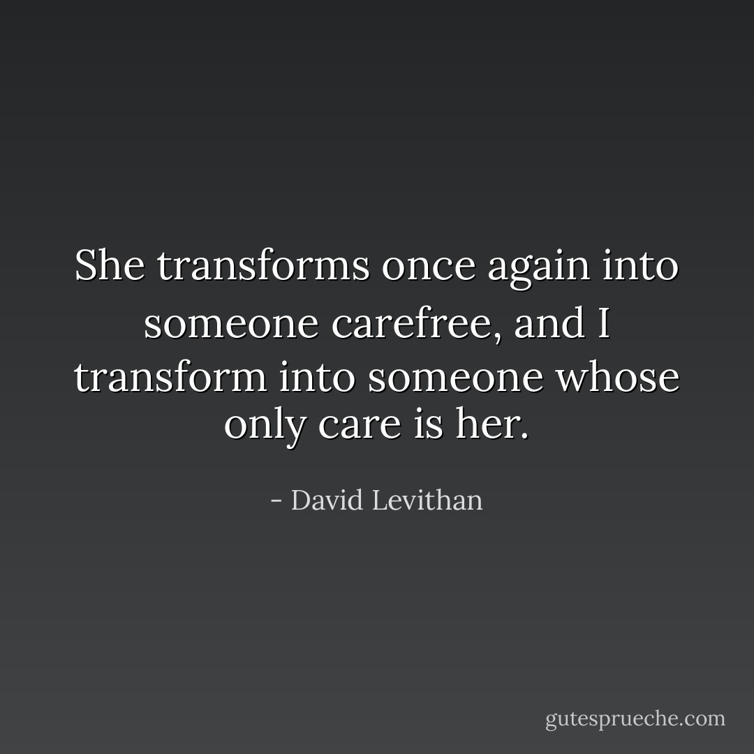 She transforms once again into someone carefree, and I transform into someone whose only care is her. - David Levithan