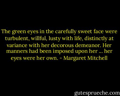 The green eyes in the carefully sweet face were turbulent, willful, lusty with life, distinctly at variance with her decorous demeanor. Her manners had been imposed upon her ... her eyes were her own. - Margaret Mitchell