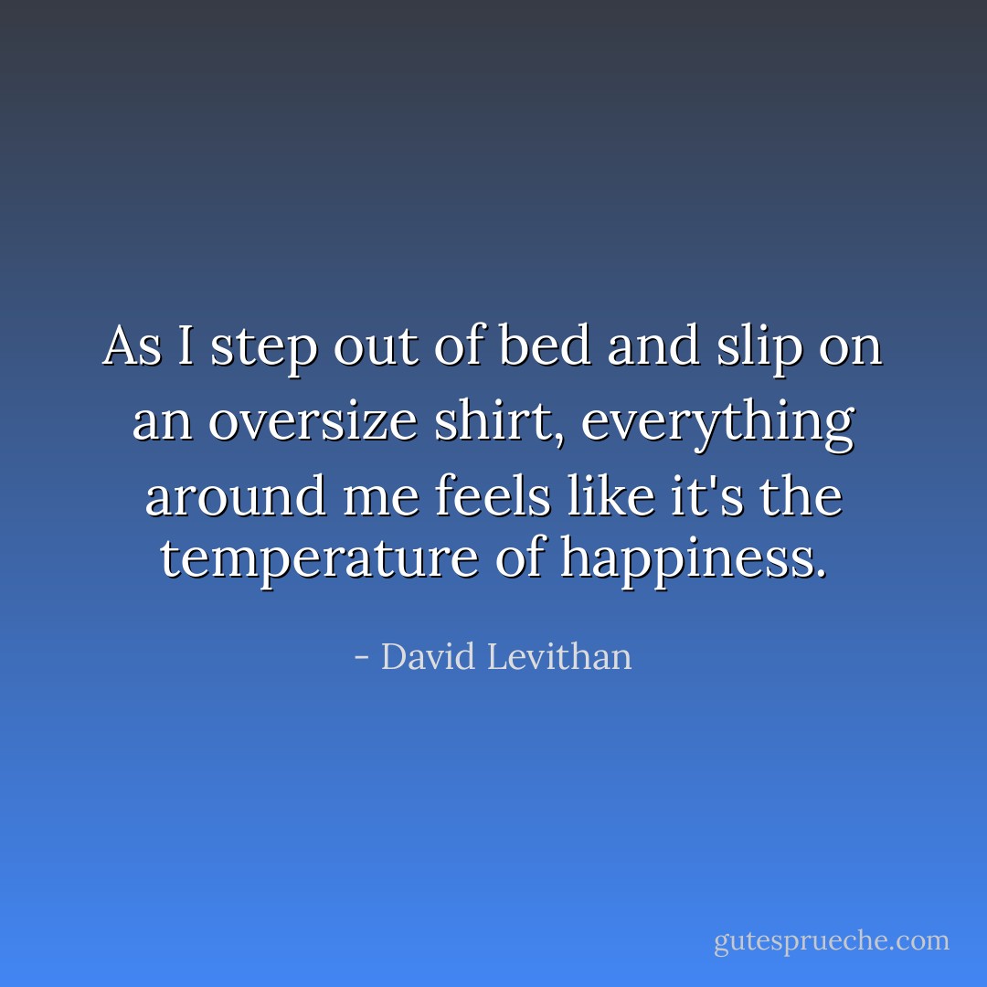 As I step out of bed and slip on an oversize shirt, everything around me feels like it's the temperature of happiness. - David Levithan