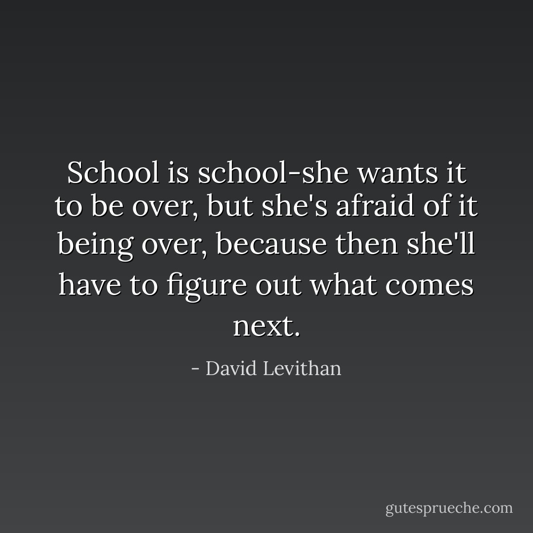 School is school-she wants it to be over, but she's afraid of it being over, because then she'll have to figure out what comes next. - David Levithan