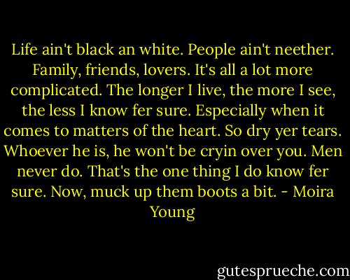 Life ain't black an white. People ain't neether. Family, friends, lovers. It's all a lot more complicated. The longer I live, the more I see, the less I know fer sure. Especially when it comes to matters of the heart. So dry yer tears. Whoever he is, he won't be cryin over you. Men never do. That's the one thing I do know fer sure. Now, muck up them boots a bit. - Moira Young